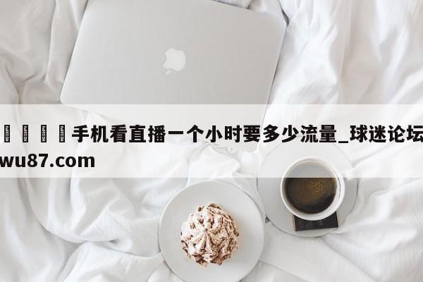 🍢手机看直播一个小时要多少流量_球迷论坛wu87.com