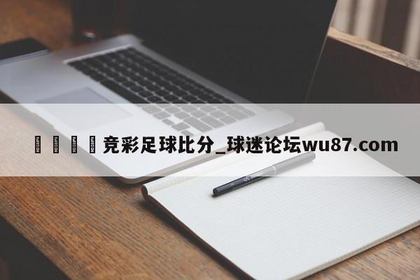 🍢竞彩足球比分_球迷论坛wu87.com