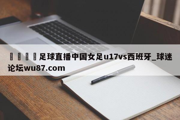 🍢足球直播中国女足u17vs西班牙_球迷论坛wu87.com