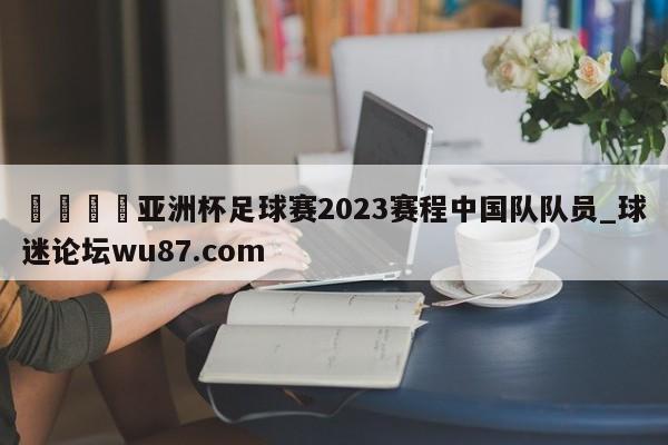 🍢亚洲杯足球赛2023赛程中国队队员_球迷论坛wu87.com