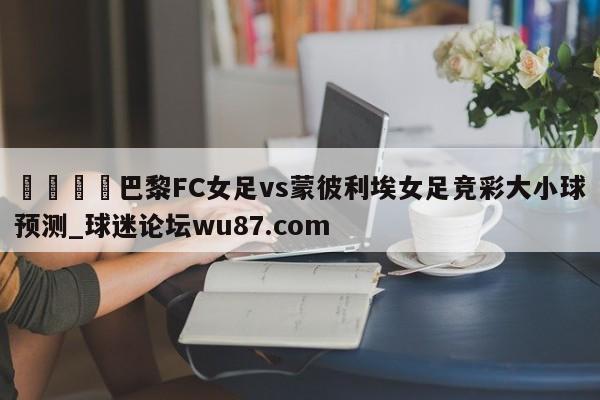 🍢巴黎FC女足vs蒙彼利埃女足竞彩大小球预测_球迷论坛wu87.com