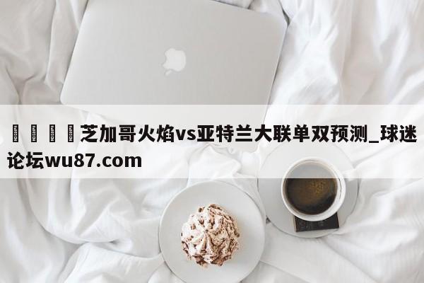 🍢芝加哥火焰vs亚特兰大联单双预测_球迷论坛wu87.com