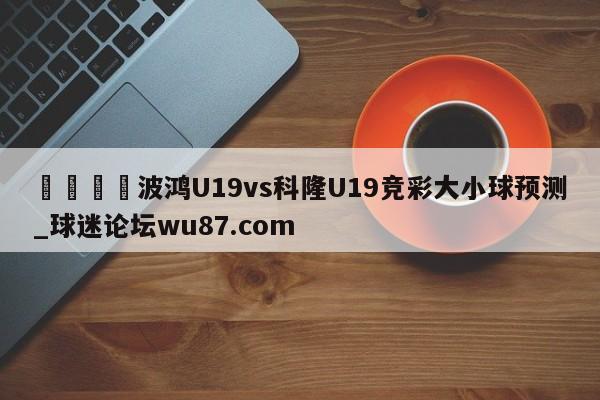 🍢波鸿U19vs科隆U19竞彩大小球预测_球迷论坛wu87.com