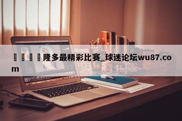 🍢隆多最精彩比赛_球迷论坛wu87.com