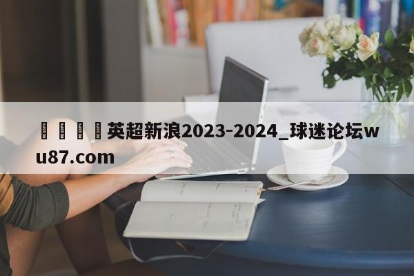 🍢英超新浪2023-2024_球迷论坛wu87.com