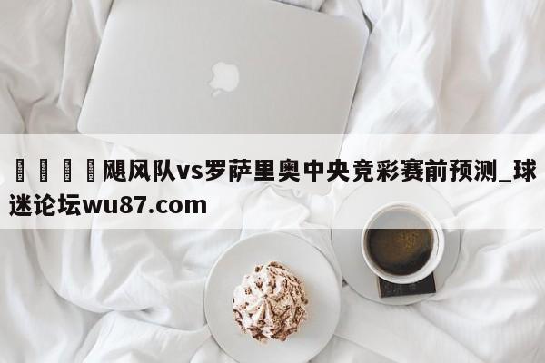 🍢飓风队vs罗萨里奥中央竞彩赛前预测_球迷论坛wu87.com