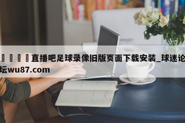 🍢直播吧足球录像旧版页面下载安装_球迷论坛wu87.com