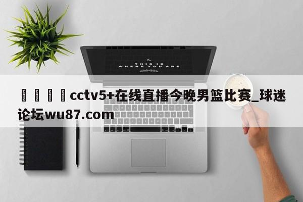 🍢cctv5+在线直播今晚男篮比赛_球迷论坛wu87.com