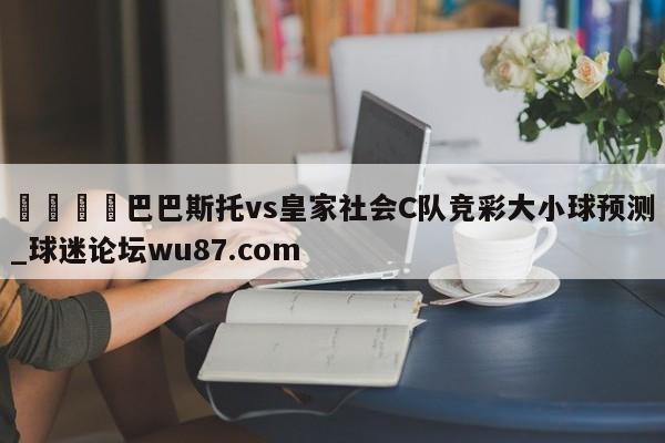 🍢巴巴斯托vs皇家社会C队竞彩大小球预测_球迷论坛wu87.com
