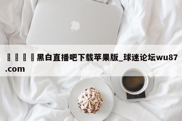 🍢黑白直播吧下载苹果版_球迷论坛wu87.com