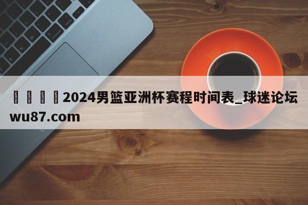 🍢2024男篮亚洲杯赛程时间表_球迷论坛wu87.com