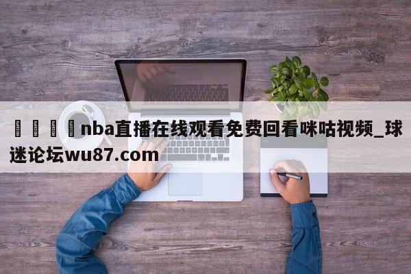 🍢nba直播在线观看免费回看咪咕视频_球迷论坛wu87.com