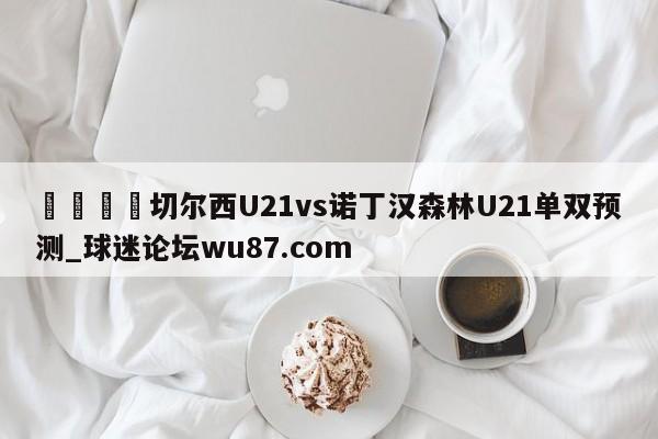 🍢切尔西U21vs诺丁汉森林U21单双预测_球迷论坛wu87.com
