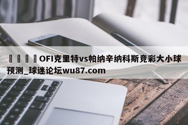 🍢OFI克里特vs帕纳辛纳科斯竞彩大小球预测_球迷论坛wu87.com