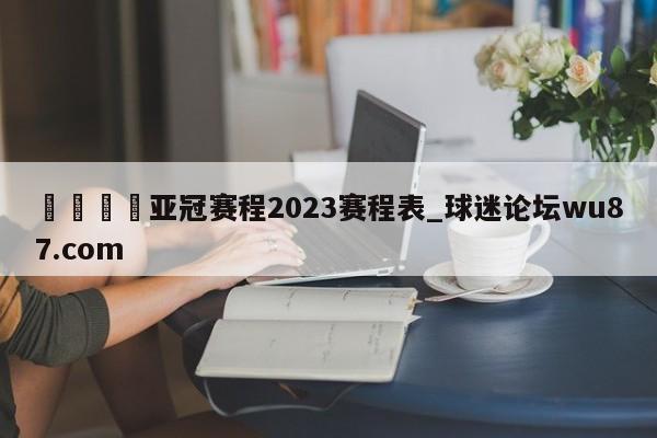 🍢亚冠赛程2023赛程表_球迷论坛wu87.com