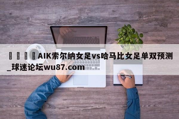 🍢AIK索尔纳女足vs哈马比女足单双预测_球迷论坛wu87.com