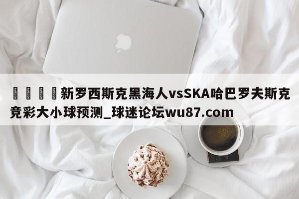 🍢新罗西斯克黑海人vsSKA哈巴罗夫斯克竞彩大小球预测_球迷论坛wu87.com
