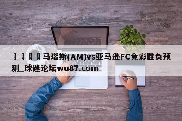 🍢马瑙斯(AM)vs亚马逊FC竞彩胜负预测_球迷论坛wu87.com