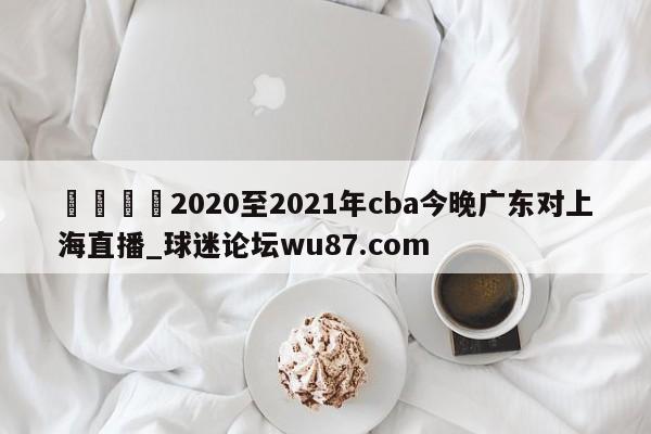 🍢2020至2021年cba今晚广东对上海直播_球迷论坛wu87.com