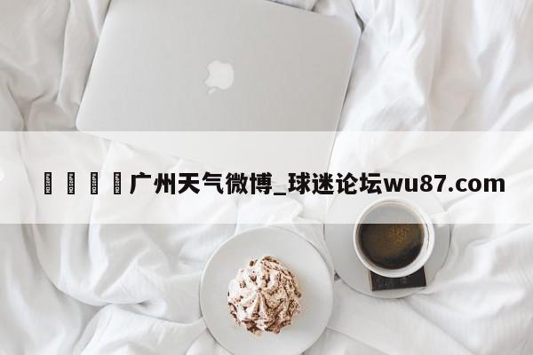 🍢广州天气微博_球迷论坛wu87.com