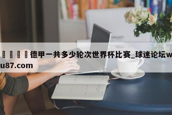 🍢德甲一共多少轮次世界杯比赛_球迷论坛wu87.com