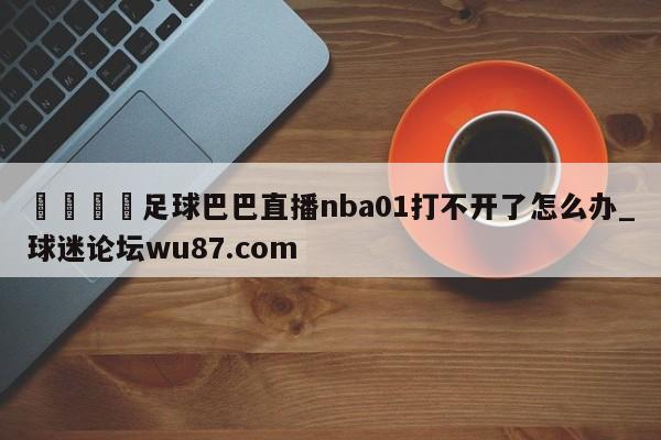🍢足球巴巴直播nba01打不开了怎么办_球迷论坛wu87.com