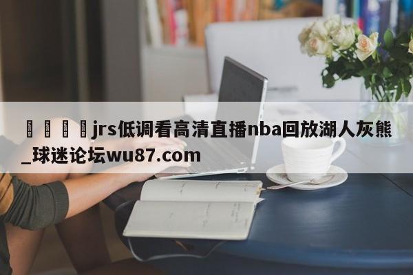 🍢jrs低调看高清直播nba回放湖人灰熊_球迷论坛wu87.com