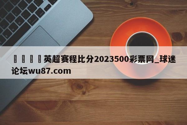🍢英超赛程比分2023500彩票网_球迷论坛wu87.com