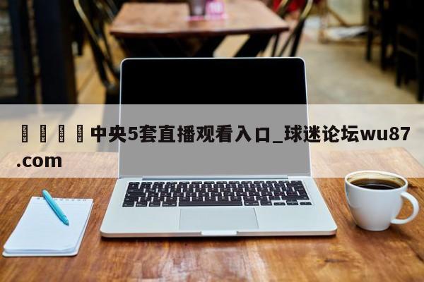 🍢中央5套直播观看入口_球迷论坛wu87.com