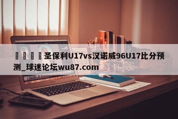 🍢圣保利U17vs汉诺威96U17比分预测_球迷论坛wu87.com