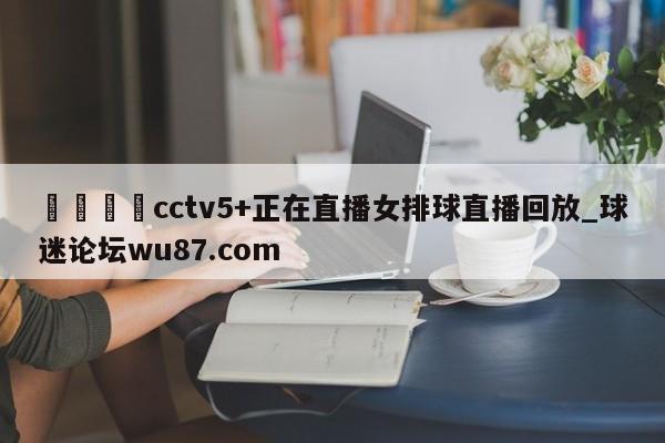 🍢cctv5+正在直播女排球直播回放_球迷论坛wu87.com