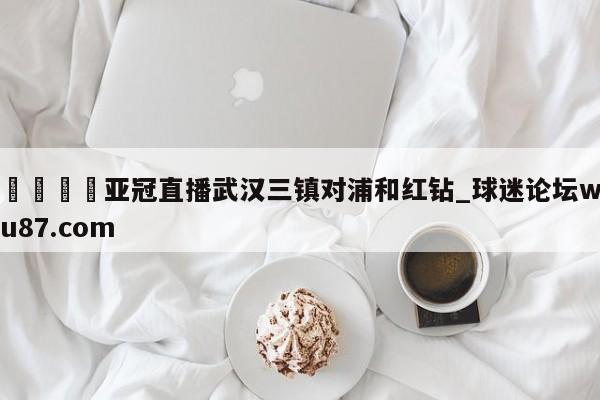 🍢亚冠直播武汉三镇对浦和红钻_球迷论坛wu87.com
