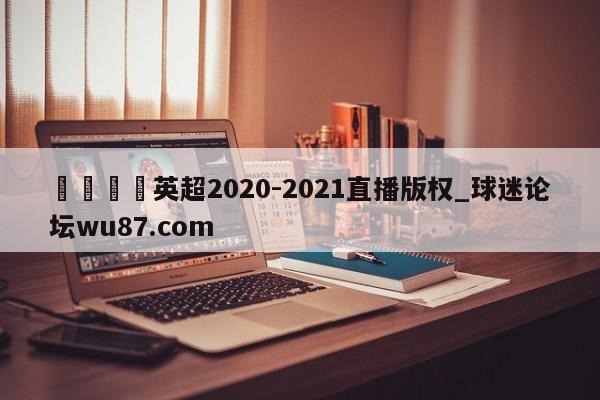 🍢英超2020-2021直播版权_球迷论坛wu87.com