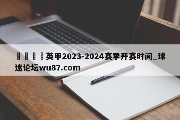 🍢英甲2023-2024赛季开赛时间_球迷论坛wu87.com