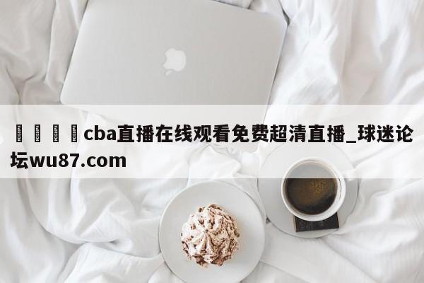 🍢cba直播在线观看免费超清直播_球迷论坛wu87.com