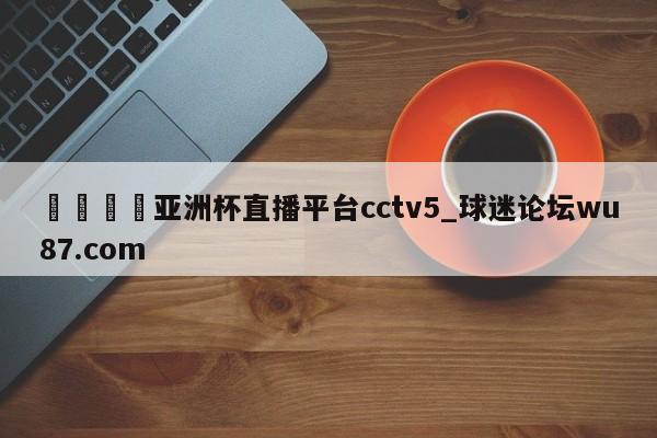 🍢亚洲杯直播平台cctv5_球迷论坛wu87.com