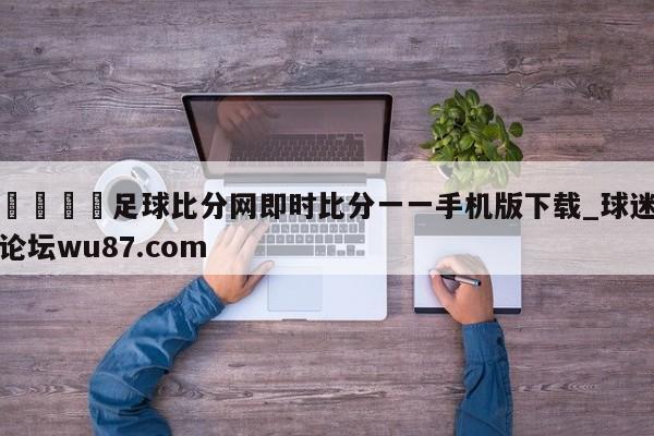 🍢足球比分网即时比分一一手机版下载_球迷论坛wu87.com