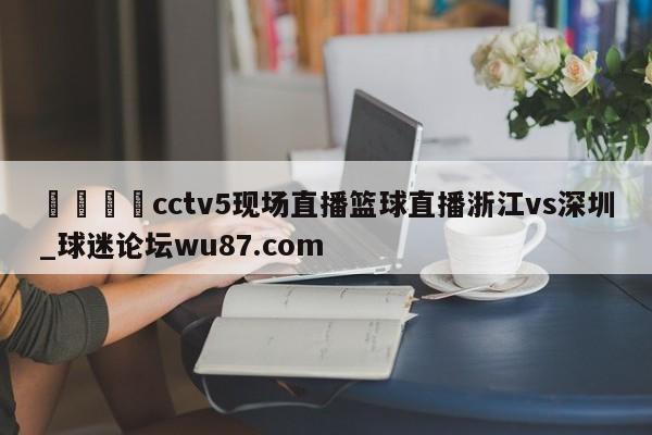 🍢cctv5现场直播篮球直播浙江vs深圳_球迷论坛wu87.com
