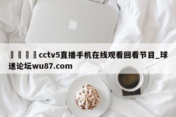 🍢cctv5直播手机在线观看回看节目_球迷论坛wu87.com