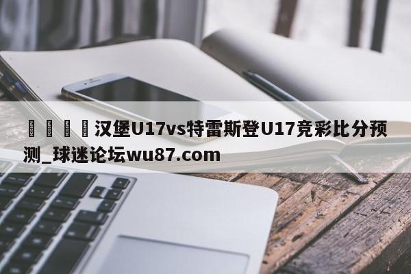 🍢汉堡U17vs特雷斯登U17竞彩比分预测_球迷论坛wu87.com