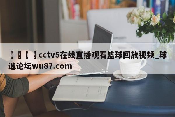 🍢cctv5在线直播观看篮球回放视频_球迷论坛wu87.com