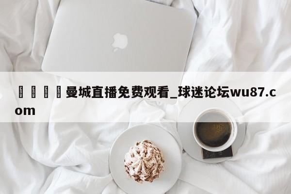 🍢曼城直播免费观看_球迷论坛wu87.com
