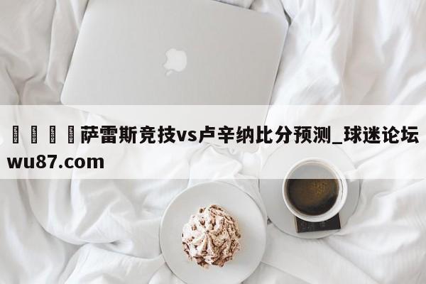 🍢萨雷斯竞技vs卢辛纳比分预测_球迷论坛wu87.com