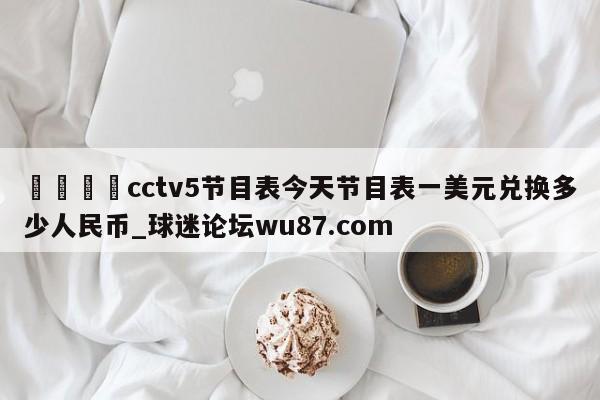 🍢cctv5节目表今天节目表一美元兑换多少人民币_球迷论坛wu87.com