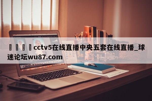 🍢cctv5在线直播中央五套在线直播_球迷论坛wu87.com