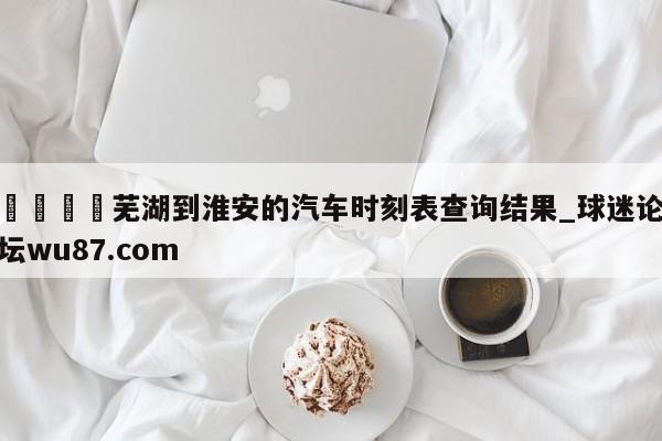 🍢芜湖到淮安的汽车时刻表查询结果_球迷论坛wu87.com