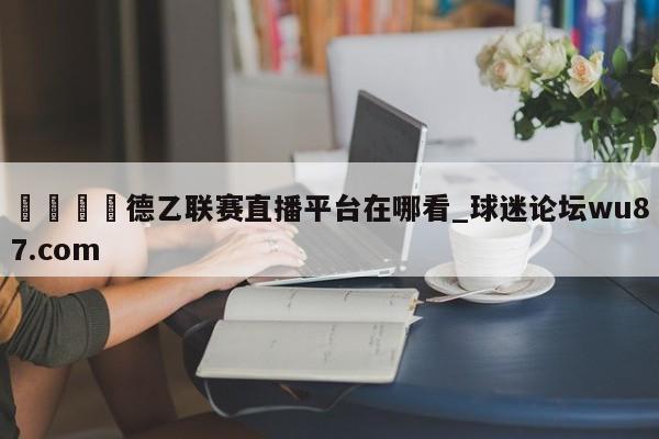 🍢德乙联赛直播平台在哪看_球迷论坛wu87.com