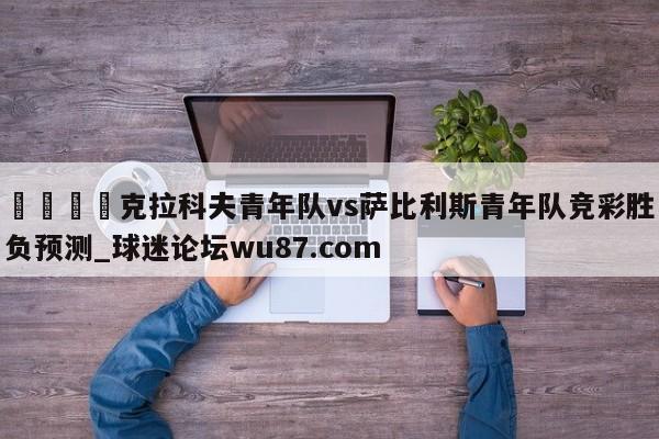 🍢克拉科夫青年队vs萨比利斯青年队竞彩胜负预测_球迷论坛wu87.com