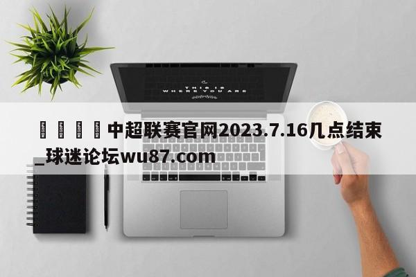 🍢中超联赛官网2023.7.16几点结束_球迷论坛wu87.com