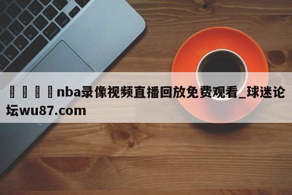 🍢nba录像视频直播回放免费观看_球迷论坛wu87.com